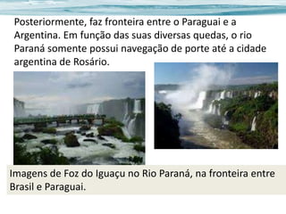 Posteriormente, faz fronteira entre o Paraguai e a
Argentina. Em função das suas diversas quedas, o rio
Paraná somente possui navegação de porte até a cidade
argentina de Rosário.

Imagens de Foz do Iguaçu no Rio Paraná, na fronteira entre
Brasil e Paraguai.

 