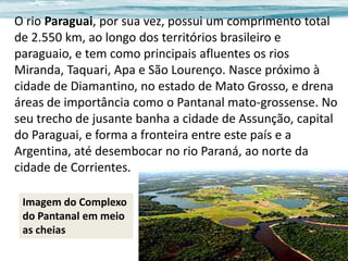 O rio Paraguai, por sua vez, possui um comprimento total
de 2.550 km, ao longo dos territórios brasileiro e
paraguaio, e tem como principais afluentes os rios
Miranda, Taquari, Apa e São Lourenço. Nasce próximo à
cidade de Diamantino, no estado de Mato Grosso, e drena
áreas de importância como o Pantanal mato-grossense. No
seu trecho de jusante banha a cidade de Assunção, capital
do Paraguai, e forma a fronteira entre este país e a
Argentina, até desembocar no rio Paraná, ao norte da
cidade de Corrientes.
Imagem do Complexo
do Pantanal em meio
as cheias

 