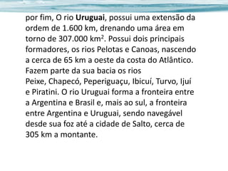 por fim, O rio Uruguai, possui uma extensão da
ordem de 1.600 km, drenando uma área em
torno de 307.000 km2. Possui dois principais
formadores, os rios Pelotas e Canoas, nascendo
a cerca de 65 km a oeste da costa do Atlântico.
Fazem parte da sua bacia os rios
Peixe, Chapecó, Peperiguaçu, Ibicuí, Turvo, Ijuí
e Piratini. O rio Uruguai forma a fronteira entre
a Argentina e Brasil e, mais ao sul, a fronteira
entre Argentina e Uruguai, sendo navegável
desde sua foz até a cidade de Salto, cerca de
305 km a montante.

 