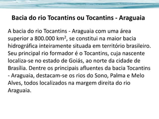 Bacia do rio Tocantins ou Tocantins - Araguaia
A bacia do rio Tocantins - Araguaia com uma área
superior a 800.000 km2, se constitui na maior bacia
hidrográfica inteiramente situada em território brasileiro.
Seu principal rio formador é o Tocantins, cuja nascente
localiza-se no estado de Goiás, ao norte da cidade de
Brasília. Dentre os principais afluentes da bacia Tocantins
- Araguaia, destacam-se os rios do Sono, Palma e Melo
Alves, todos localizados na margem direita do rio
Araguaia.

 