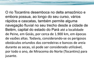 O rio Tocantins desemboca no delta amazônico e
embora possua, ao longo do seu curso, vários
rápidos e cascatas, também permite alguma
navegação fluvial no seu trecho desde a cidade de
Belém, capital do estado do Pará até a localidade
de Peine, em Goiás, por cerca de 1.900 km, em épocas
de vazões altas. Todavia, considerando-se os perigosos
obstáculos oriundos das corredeiras e bancos de areia
durante as secas, só pode ser considerado utilizável,
por todo o ano, de Miracema do Norte (Tocantins) para
jusante.

 