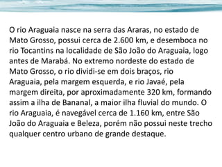 O rio Araguaia nasce na serra das Araras, no estado de
Mato Grosso, possui cerca de 2.600 km, e desemboca no
rio Tocantins na localidade de São João do Araguaia, logo
antes de Marabá. No extremo nordeste do estado de
Mato Grosso, o rio dividi-se em dois braços, rio
Araguaia, pela margem esquerda, e rio Javaé, pela
margem direita, por aproximadamente 320 km, formando
assim a ilha de Bananal, a maior ilha fluvial do mundo. O
rio Araguaia, é navegável cerca de 1.160 km, entre São
João do Araguaia e Beleza, porém não possui neste trecho
qualquer centro urbano de grande destaque.

 