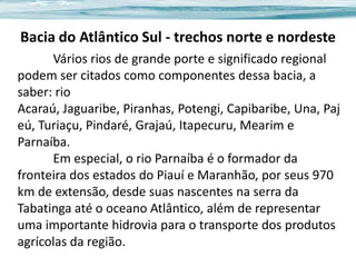Bacia do Atlântico Sul - trechos norte e nordeste
Vários rios de grande porte e significado regional
podem ser citados como componentes dessa bacia, a
saber: rio
Acaraú, Jaguaribe, Piranhas, Potengi, Capibaribe, Una, Paj
eú, Turiaçu, Pindaré, Grajaú, Itapecuru, Mearim e
Parnaíba.
Em especial, o rio Parnaíba é o formador da
fronteira dos estados do Piauí e Maranhão, por seus 970
km de extensão, desde suas nascentes na serra da
Tabatinga até o oceano Atlântico, além de representar
uma importante hidrovia para o transporte dos produtos
agrícolas da região.

 