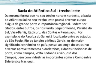 Bacia do Atlântico Sul - trecho leste
Da mesma forma que no seu trecho norte e nordeste, a bacia
do Atlântico Sul no seu trecho leste possui diversos cursos
d'água de grande porte e importância regional. Podem ser
citados, entre outros, os rios Pardo, Jequitinhonha, Paraíba do
Sul, Vaza-Barris, Itapicuru, das Contas e Paraguaçu. Por
exemplo, o rio Paraíba do Sul está localizado entre os estados
de São Paulo, Rio de Janeiro e Minas Gerais, os de maior
significado econômico no país, possui ao longo do seu curso
diversos aproveitamentos hidrelétricos, cidades ribeirinhas de
porte, como Campos, Volta Redonda e São José dos
Campos, bem com industrias importantes como a Companhia
Siderúrgica Nacional.

 