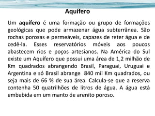 Aquífero
Um aquífero é uma formação ou grupo de formações
geológicas que pode armazenar água subterrânea. São
rochas porosas e permeáveis, capazes de reter água e de
cedê-la. Esses reservatórios móveis aos poucos
abastecem rios e poços artesianos. Na América do Sul
existe um Aquífero que possui uma área de 1,2 milhão de
Km quadrados abrangendo Brasil, Paraguai, Uruguai e
Argentina e só Brasil abrange 840 mil Km quadrados, ou
seja mais de 66 % de sua área. Calcula-se que a reserva
contenha 50 quatrilhões de litros de água. A água está
embebida em um manto de arenito poroso.

 