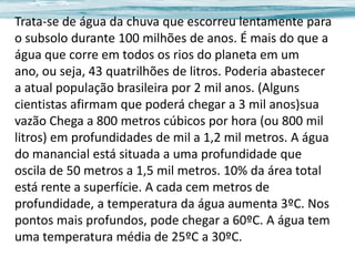 Trata-se de água da chuva que escorreu lentamente para
o subsolo durante 100 milhões de anos. É mais do que a
água que corre em todos os rios do planeta em um
ano, ou seja, 43 quatrilhões de litros. Poderia abastecer
a atual população brasileira por 2 mil anos. (Alguns
cientistas afirmam que poderá chegar a 3 mil anos)sua
vazão Chega a 800 metros cúbicos por hora (ou 800 mil
litros) em profundidades de mil a 1,2 mil metros. A água
do manancial está situada a uma profundidade que
oscila de 50 metros a 1,5 mil metros. 10% da área total
está rente a superfície. A cada cem metros de
profundidade, a temperatura da água aumenta 3ºC. Nos
pontos mais profundos, pode chegar a 60ºC. A água tem
uma temperatura média de 25ºC a 30ºC.

 