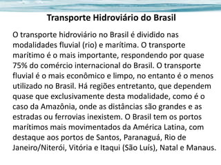 Transporte Hidroviário do Brasil
O transporte hidroviário no Brasil é dividido nas
modalidades fluvial (rio) e marítima. O transporte
marítimo é o mais importante, respondendo por quase
75% do comércio internacional do Brasil. O transporte
fluvial é o mais econômico e limpo, no entanto é o menos
utilizado no Brasil. Há regiões entretanto, que dependem
quase que exclusivamente desta modalidade, como é o
caso da Amazônia, onde as distâncias são grandes e as
estradas ou ferrovias inexistem. O Brasil tem os portos
marítimos mais movimentados da América Latina, com
destaque aos portos de Santos, Paranaguá, Rio de
Janeiro/Niterói, Vitória e Itaqui (São Luís), Natal e Manaus.

 