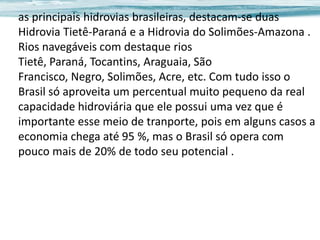 as principais hidrovias brasileiras, destacam-se duas
Hidrovia Tietê-Paraná e a Hidrovia do Solimões-Amazona .
Rios navegáveis com destaque rios
Tietê, Paraná, Tocantins, Araguaia, São
Francisco, Negro, Solimões, Acre, etc. Com tudo isso o
Brasil só aproveita um percentual muito pequeno da real
capacidade hidroviária que ele possui uma vez que é
importante esse meio de tranporte, pois em alguns casos a
economia chega até 95 %, mas o Brasil só opera com
pouco mais de 20% de todo seu potencial .

 