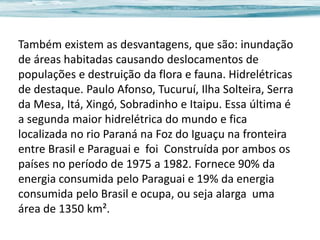 Também existem as desvantagens, que são: inundação
de áreas habitadas causando deslocamentos de
populações e destruição da flora e fauna. Hidrelétricas
de destaque. Paulo Afonso, Tucuruí, Ilha Solteira, Serra
da Mesa, Itá, Xingó, Sobradinho e Itaipu. Essa última é
a segunda maior hidrelétrica do mundo e fica
localizada no rio Paraná na Foz do Iguaçu na fronteira
entre Brasil e Paraguai e foi Construída por ambos os
países no período de 1975 a 1982. Fornece 90% da
energia consumida pelo Paraguai e 19% da energia
consumida pelo Brasil e ocupa, ou seja alarga uma
área de 1350 km².

 