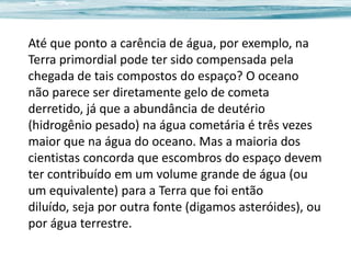 Até que ponto a carência de água, por exemplo, na
Terra primordial pode ter sido compensada pela
chegada de tais compostos do espaço? O oceano
não parece ser diretamente gelo de cometa
derretido, já que a abundância de deutério
(hidrogênio pesado) na água cometária é três vezes
maior que na água do oceano. Mas a maioria dos
cientistas concorda que escombros do espaço devem
ter contribuído em um volume grande de água (ou
um equivalente) para a Terra que foi então
diluído, seja por outra fonte (digamos asteróides), ou
por água terrestre.

 