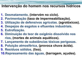 Intervenção do homem nos recursos hídricos
1.
2.
3.
4.
5.
6.

Desmatamento, (intervém no ciclo).
Pavimentação (taxa de impermeabilização).
Utilização de defensivos agrícolas. (agrotóxicos).
Despejos de esgotos e efluentes industriais.
Eutrofização.
Diminuição do teor de oxigênio dissolvido nos
rios, (mortes de animais aquáticos).
7. Lançamento de substâncias tóxicas perigosas.
8. Poluição atmosférica, (provoca chuva ácida).
9. Resíduos sólidos, (lixo).
10.Represamento das águas, (barragem, açudes).

 