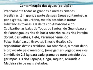 Contaminação das águas (poluição)
Praticamente todas as grandes e médias cidades
brasileiras têm grande parte de suas águas contaminadas
por esgotos, lixo urbano, metais pesados e outras
substâncias tóxicas. Os deltas do Amazonas e do
Capibaribe, as baías de Todos os Santos, de Guanabara e
de Paranaguá, os rios da bacia Amazônica, os rios Paraíba
do Sul, das Velhas, Tietê, Paranapanema, do
Peixe, Itajaí, Jacuí, Gravataí, Sinos e Guaíba são
repositórios desses resíduos. Na Amazônia, o maior dano
é provocado pelo mercúrio, (amalgamar), jogado nos rios
à média de 2,5 kg para cada grama de ouro extraído dos
garimpos. Os rios Tapajós, Xingu, Taquari, Miranda e
Madeira são os mais afetados.

 