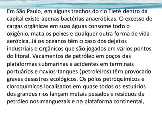 Em São Paulo, em alguns trechos do rio Tietê dentro da
capital existe apenas bactérias anaeróbicas. O excesso de
cargas orgânicas em suas águas consome todo o
oxigênio, mata os peixes e qualquer outra forma de vida
aeróbica. Já os oceanos têm o caso dos dejetos
industriais e orgânicos que são jogados em vários pontos
do litoral. Vazamentos de petróleo em poços das
plataformas submarinas e acidentes em terminais
portuários e navios-tanques (petroleiros) têm provocado
graves desastres ecológicos. Os pólos petroquímicos e
cloroquímicos localizados em quase todos os estuários
dos grandes rios lançam metais pesados e resíduos de
petróleo nos manguezais e na plataforma continental,

 