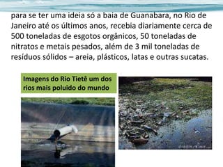 para se ter uma ideia só a baia de Guanabara, no Rio de
Janeiro até os últimos anos, recebia diariamente cerca de
500 toneladas de esgotos orgânicos, 50 toneladas de
nitratos e metais pesados, além de 3 mil toneladas de
resíduos sólidos – areia, plásticos, latas e outras sucatas.
Imagens do Rio Tietê um dos
rios mais poluido do mundo

 