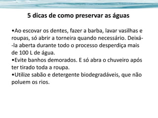 5 dicas de como preservar as águas
•Ao escovar os dentes, fazer a barba, lavar vasilhas e
roupas, só abrir a torneira quando necessário. Deixá-la aberta durante todo o processo desperdiça mais
de 100 L de água.
•Evite banhos demorados. E só abra o chuveiro após
ter tirado toda a roupa.
•Utilize sabão e detergente biodegradáveis, que não
poluem os rios.

 