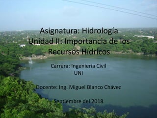 Asignatura: Hidrología
Unidad II: Importancia de los
Recursos Hídricos
Carrera: Ingeniería Civil
UNI
Docente: Ing. Miguel Blanco Chávez
Septiembre del 2018
 