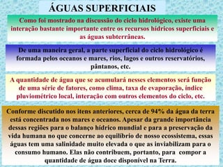 ÁGUAS SUPERFICIAIS
Como foi mostrado na discussão do ciclo hidrológico, existe uma
interação bastante importante entre os recursos hídricos superficiais e
as águas subterrâneas.
De uma maneira geral, a parte superficial do ciclo hidrológico é
formada pelos oceanos e mares, rios, lagos e outros reservatórios,
pântanos, etc.
A quantidade de água que se acumulará nesses elementos será função
de uma série de fatores, como clima, taxa de evaporação, índice
pluviométrico local, interação com outros elementos do ciclo, etc.
Conforme discutido nos itens anteriores, cerca de 94% da água da terra
está concentrada nos mares e oceanos. Apesar da grande importância
dessas regiões para o balanço hídrico mundial e para a preservação da
vida humana no que concerne ao equilíbrio de nosso ecossistema, essas
águas tem uma salinidade muito elevada o que as inviabilizam para o
consumo humano. Elas não contribuem, portanto, para compor a
quantidade de água doce disponível na Terra.
 