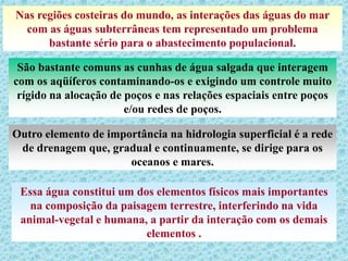 Nas regiões costeiras do mundo, as interações das águas do mar
com as águas subterrâneas tem representado um problema
bastante sério para o abastecimento populacional.
São bastante comuns as cunhas de água salgada que interagem
com os aqüíferos contaminando-os e exigindo um controle muito
rígido na alocação de poços e nas relações espaciais entre poços
e/ou redes de poços.
Outro elemento de importância na hidrologia superficial é a rede
de drenagem que, gradual e continuamente, se dirige para os
oceanos e mares.
Essa água constitui um dos elementos físicos mais importantes
na composição da paisagem terrestre, interferindo na vida
animal-vegetal e humana, a partir da interação com os demais
elementos .
 
