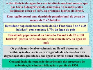 A distribuição da água doce em território nacional mostra que
nas bacia hidrográficas do Amazonas e Tocantins estão
localizadas cerca de 78% da produção hídrica do Brasil.
Essa região possui uma densidade populacional de cerca de
menos de 2 a 5 hab/km2
Densidade populacional na bacia do São Francisco é de 5 a 25
hab/km2 com somente 1.7% da água do país
Densidade populacional na bacia do Paraná é de 25 a 100
hab/km2 (média de 53 hab/km2 com somente 6% da água do
país
Os problemas de abastecimento no Brasil decorrem, da
combinação do crescimento exagerado das demandas e da
degradação das qualidades das águas a níveis nunca imaginados.
Conseqüência da expansão desordenada dos processos de
urbanização e industrialização, a partir de 1950.
 