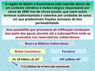 A região de Belém e Ananindeua está inserida dentro de
um contexto climático e meteorológico responsável por
cerca de 2800 mm de chuva anuais, que caem sobre
terrenos subhorizontais e cobertos por unidades de solos
em que predominam frações arenosas de boa
permeabilidade.
Isso possibilita que processos de infiltração conduzam
boa parte das águas pluviais até a subsuperfície onde se
acumulam nos reservatórios subterrâneos.
10. 68 bilhões de m3 695 milhões m3
Reservas Hídricas Subterrâneas
Belém/Ananindeua Fortaleza
71,2 milhões de m3/ano são renováveis
 