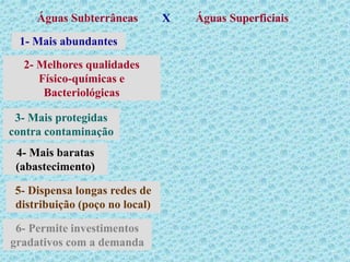 Águas Subterrâneas Águas Superficiais
X
1- Mais abundantes
2- Melhores qualidades
Físico-químicas e
Bacteriológicas
3- Mais protegidas
contra contaminação
4- Mais baratas
(abastecimento)
6- Permite investimentos
gradativos com a demanda
5- Dispensa longas redes de
distribuição (poço no local)
 
