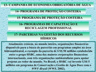 13- CAMPANHA DE ECONOMIA OBRIGATÓRIA DE ÁGUA
14- PROGRAMA DE PROTEÇÃO COSTEIRA
15- PROGRAMA DE PROTEÇÃO COSTEIRA
16- PROGRAMAS DE CAPACITAÇÃO E
RECICLAGEM PROFISSIONAL
17- PARCERIAS NA GESTÃO DOS RECURSOS
HÍDRICOS
Atualmente existem, no mundo inteiro, organizações financeiras
disponíveis para a busca de parcerias em programas amplos na área
hidroambiental, a exemplo da parceria de US$ 50 milhões estabelecida
entre o grupo HSBC, uma das maiores corporações financeiras
internacionais, com três organizações ambientalistas para apoiar
projetos ao redor do mundo. No Brasil, o HSBC vai investir US$ 5
milhões em programa de Conservação e Gestão de Água Doce com o
WWF-Brasil (WWF, 2002).
 