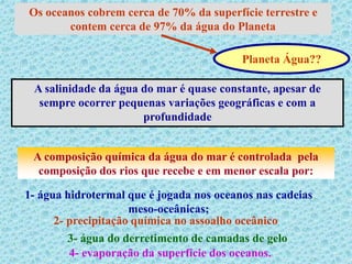 Os oceanos cobrem cerca de 70% da superfície terrestre e
contem cerca de 97% da água do Planeta
Planeta Água??
A salinidade da água do mar é quase constante, apesar de
sempre ocorrer pequenas variações geográficas e com a
profundidade
A composição química da água do mar é controlada pela
composição dos rios que recebe e em menor escala por:
1- água hidrotermal que é jogada nos oceanos nas cadeias
meso-oceânicas;
2- precipitação química no assoalho oceânico
3- água do derretimento de camadas de gelo
4- evaporação da superfície dos oceanos.
 