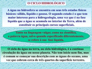 O CICLO HIDROLÓGICO
A água na hidrosfera se encontra em seus três estados físicos
básicos: sólido, líquido e gasoso. O segundo estado é o que tem
maior interesse para a hidrogeologia, uma vez que é na fase
líquida que a água se acumula no interior da Terra, além de
constituir os principais cursos superficiais.
Tanto na linguagem vulgar, como na científica,
a palavra água, salvo quando especificado diferentemente,
se refere à sua fase líquida.
O ciclo da água na terra, ou ciclo hidrológico, é a contínua
circulação da água em nosso planeta. Não tem início nem fim, mas
é comum se começar sua descrição com as águas do oceano, uma
vez que cobrem cerca de três quartos da superfície terrestre.
 