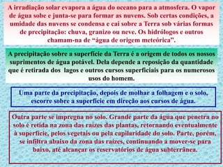 A irradiação solar evapora a água do oceano para a atmosfera. O vapor
de água sobe e junta-se para formar as nuvens. Sob certas condições, a
umidade das nuvens se condensa e cai sobre a Terra sob várias formas
de precipitação: chuva, granizo ou neve. Os hidrólogos e outros
chamam-na de “água de origem meteórica”.
A precipitação sobre a superfície da Terra é a origem de todos os nossos
suprimentos de água potável. Dela depende a reposição da quantidade
que é retirada dos lagos e outros cursos superficiais para os numerosos
usos do homem.
Uma parte da precipitação, depois de molhar a folhagem e o solo,
escorre sobre a superfície em direção aos cursos de água.
Outra parte se impregna no solo. Grande parte da água que penetra no
solo é retida na zona das raízes das plantas, retornando eventualmente
à superfície, pelos vegetais ou pela capilaridade do solo. Parte, porém,
se infiltra abaixo da zona das raízes, continuando a mover-se para
baixo, até alcançar os reservatórios de água subterrânea.
 