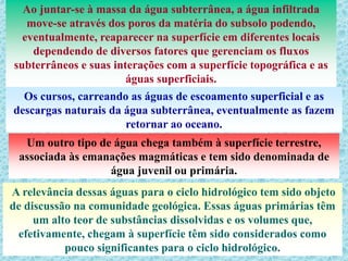 Ao juntar-se à massa da água subterrânea, a água infiltrada
move-se através dos poros da matéria do subsolo podendo,
eventualmente, reaparecer na superfície em diferentes locais
dependendo de diversos fatores que gerenciam os fluxos
subterrâneos e suas interações com a superfície topográfica e as
águas superficiais.
Os cursos, carreando as águas de escoamento superficial e as
descargas naturais da água subterrânea, eventualmente as fazem
retornar ao oceano.
Um outro tipo de água chega também à superfície terrestre,
associada às emanações magmáticas e tem sido denominada de
água juvenil ou primária.
A relevância dessas águas para o ciclo hidrológico tem sido objeto
de discussão na comunidade geológica. Essas águas primárias têm
um alto teor de substâncias dissolvidas e os volumes que,
efetivamente, chegam à superfície têm sido considerados como
pouco significantes para o ciclo hidrológico.
 