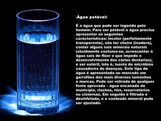 Água potável: É a água que pode ser ingerida pelo homem. Para ser potável a água precisa apresentar as seguintes características: incolor (perfeitamente transparente), não ter cheiro (inodora), conter alguns sais minerais naturais (atualmente costuma-se, acrescentar à água sais de flúor o que impede o desenvolvimento das cáries dentarias), e ser estéril, isto é, isenta de micróbios causadores de doenças. Este tipo de água é apresentada no mercado em garrafões dos mais diversos tamanhos e marcas. Pode ser retirada de qualquer fonte aprovada – água encanada do município, riachos, rios, reservatórios ou cisternas. Em seguida é filtrada e desinfetada, e o conteúdo mineral pode ser ajustado. 