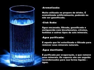 Aromatizada: Muito utilizada no preparo de drinks. É aromatizada artificialmente, podendo ou não ser gaseificada. -Club Soda:   Água encanada, filtrada, gaseificada e enriquecida com bicarbonatos, citratos, fosfatos e outros tipos de sais minerais. Água purificada:   É aquela que foi esterilizada e filtrada para remover seus minerais naturais. Água destilada:   É purificada por evaporação, o que remove seus minerais. Os vapores são em seguida recondensados para sua forma líquida – água. 