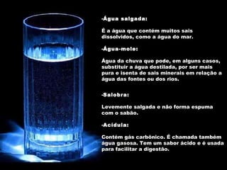 Água salgada:   É a água que contém muitos sais dissolvidos, como a água do mar. Água-mole:  Água da chuva que pode, em alguns casos, substituir a água destilada, por ser mais pura e isenta de sais minerais em relação a água das fontes ou dos rios.  Salobra: Levemente salgada e não forma espuma com o sabão.  Acídula:   Contém gás carbônico. É chamada também água gasosa. Tem um sabor ácido e é usada para facilitar a digestão. 