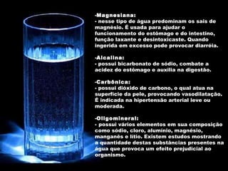 Magnesiana: nesse tipo de água predominam os sais de magnésio. É usada para ajudar o funcionamento do estômago e do intestino, função laxante e desintoxicaste. Quando ingerida em excesso pode provocar diarréia. Alcalina: possui bicarbonato de sódio, combate a acidez do estômago e auxilia na digestão.  Carbônica: possui dióxido de carbono, o qual atua na superfície da pele, provocando vasodilatação. É indicada na hipertensão arterial leve ou moderada. Oligomineral: possui vários elementos em sua composição como sódio, cloro, alumínio, magnésio, manganês e lítio. Existem estudos mostrando a quantidade destas substâncias presentes na água que provoca um efeito prejudicial ao organismo. 
