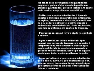 Sódica:  deve ser ingerida em quantidades pequenas, pois o sódio, quando ingerido em grandes quantidades, provoca inchaço. O banho pode auxiliar em problemas reumáticos. -  Sulfurosa  contém substâncias à base de enxofre é indicada para problemas articulares, laringites, bronquites e sinusites, e acredita-se no seu poder cicatrizante, desintoxicante e estimulante do metabolismo. Pode ser inalada, ingerida ou utilizada em banhos de imersão.  -  Ferruginosa  possui ferro e ajuda no combate à anemia.  -  Água termal ou termo mineral:  água mineral que apresenta temperatura superior à temperatura do meio-ambiente. Possui ação medicinal devido às substancias minerais e gasosas nela dissolvidas. Esse tipo de água é usado para tratar certos problemas de pele.  -  Água poluída:  é a que recebeu substâncias que a deixou turva, ou que alteraram sua cor, odor ou sabor, tornando-a desagradável. Água que sofreu alteração em suas características físicas e químicas. 