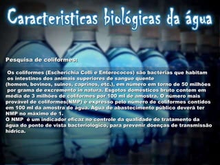 Pesquisa de coliformes:    Os coliformes (Escherichia Colli e Enterococos) são bactérias que habitam os intestinos dos animais superiores de sangue quente  (homem, bovinos, suinos, caprinos, etc.), em número em torno de 50 milhões por grama de excremento in natura. Esgotos domésticos bruto contem em  média de 3 milhões de coliformes por 100 ml de amostra. O número mais  provável de coliformes(NMP) é expresso pelo número de coliformes contidos  em 100 ml da amostra de água. Água de abastecimento público deverá ter NMP no máximo de 1.  O NMP  é um indicador eficaz no controle da qualidade do tratamento da  água do ponto de vista bacteriológico, para prevenir doenças de transmissão  hídrica.  