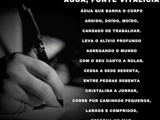 ÁGUA, FONTE VITALÍCIA   ÁGUA QUE BANHA O CORPO   ARDIDO, DOÍDO, MOÍDO,   CANSADO DE TRABALHAR.   LEVA O ALÍVIO PROFUNDO   AGREGANDO O MUNDO   COM O SEU CANTO A ROLAR.   CESSA A SEDE SEDENTA,   ENTRE PEDRAS REBENTA   CRISTALINA A JORRAR,   CORRE POR CAMINHOS PEQUENOS,   LARGOS E COMPRIDOS,   DESÁGUA NO MAR. 