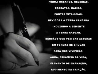 FORMA OCEANOS, GELEIRAS,   CASCATAS, BACIAS,   FONTES VITALÍCIAS.   REVIGORA A TERRA CANSADA   INDUZINDO A SEMENTE   A TERRA RASGAR.   BENÇÃOS QUE VEM DAS ALTURAS   EM FORMAS DE CHUVAS   PARA NOS VIVIFICAR.   ÁGUA, PRINCÍPIO DA VIDA,   ELEMENTO DE EMANAÇÃO,   RUDIMENTO DA CRIAÇÃO.    