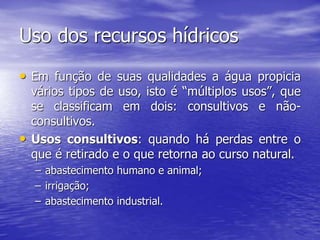 Uso dos recursos hídricos
• Em função de suas qualidades a água propicia
vários tipos de uso, isto é “múltiplos usos”, que
se classificam em dois: consultivos e não-
consultivos.
• Usos consultivos: quando há perdas entre o
que é retirado e o que retorna ao curso natural.
– abastecimento humano e animal;
– irrigação;
– abastecimento industrial.
 