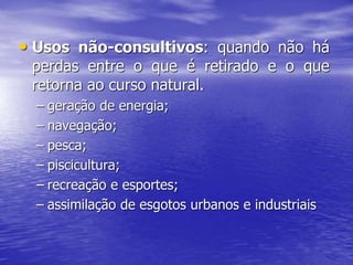 • Usos não-consultivos: quando não há
perdas entre o que é retirado e o que
retorna ao curso natural.
– geração de energia;
– navegação;
– pesca;
– piscicultura;
– recreação e esportes;
– assimilação de esgotos urbanos e industriais
 