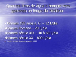 Quantos litros de água o homem vem
gastando ao longo da história:
• Homem 100 anos a. C. – 12 L/dia
•Homem Romano – 20 L/dia
•Homem século XIX – 40 à 60 L/dia
•Homem século XX – 800 L/dia
• Fonte: Revista Superinteressante, 1995
 