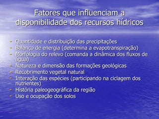 Fatores que influenciam a
disponibilidade dos recursos hídricos
- Quantidade e distribuição das precipitações
- Balanço de energia (determina a evapotranspiração)
- Morfologia do relevo (comanda a dinâmica dos fluxos de
água)
- Natureza e dimensão das formações geológicas
- Recobrimento vegetal natural
- Interação das espécies (participando na ciclagem dos
nutrientes)
- História paleogeográfica da região
- Uso e ocupação dos solos
 
