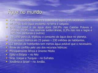 Água no mundo
• 75% da superfície terrestre é coberta de água (71% oceanos).
• 97,5% de toda água existente na terra é salgada.
• 2,5% do total é de água doce (68,9% nas Calotas Polares e
Geleiras, 29,9% nas reservas subterrâneas, 0,3% nos rios e lagos e
0,9% nos pântanos e outros)
• De 1950 para cá, triplicou o consumo de água doce no planeta.
• Há escassez hídrica em 23 países – 230 milhões de habitantes.
• 1,2 bilhões de habitantes tem menos água potável que o necessário.
• Áreas de conflito pelo uso dos recursos hídricos:
• Principalmente África e Oriente Médio
• Egito e Etiópia – rio Nilo
• Síria, Iraque e Turquia – rio Eufrates
• Jordânia e Israel – rio Jordão.
 