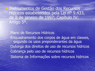 • Instrumentos de Gestão dos Recursos
Hídricos estabelecidos pela Lei nº 9.433,
de 8 de janeiro de 1997; Capítulo IV;
Artigo 5º.
Plano de Recursos Hídricos
Enquadramento dos corpos de água em classes,
segundo os usos preponderantes da água
Outorga dos direitos de uso de recursos hídricos
Cobrança pelo uso de recursos hídricos
Sistema de Informações sobre recursos hídricos
 