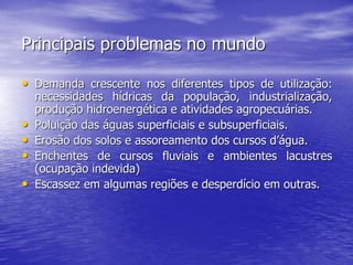 Principais problemas no mundo
• Demanda crescente nos diferentes tipos de utilização:
necessidades hídricas da população, industrialização,
produção hidroenergética e atividades agropecuárias.
• Poluição das águas superficiais e subsuperficiais.
• Erosão dos solos e assoreamento dos cursos d’água.
• Enchentes de cursos fluviais e ambientes lacustres
(ocupação indevida)
• Escassez em algumas regiões e desperdício em outras.
 