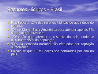 Recursos Hídricos - Brasil
• Brasil possui 12% das reservas hídricas de água doce do
planeta.
• 80% estão na Bacia Amazônica para atender apenas 5%
da população brasileira
• 20% são para atender o restante do país, onde se
distribuem 95% da população.
• 40% da demanda nacional são efetuadas por captação
subterrânea.
• Calcula-se que 10 mil poços são perfurados por ano no
país.
 
