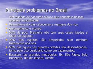 Principais problemas no Brasil
Mentalidade de consumo hídrico que considera nossos
recursos inesgotáveis.
• Desmatamento das cabeceiras e margens dos rios.
• Assoreamento e erosão
• 50% da pop. Brasileira não tem suas casas ligadas a
redes de esgotos.
• 90% dos esgotos são despejados sem nenhum
tratamento nos rios
• 50% das águas nas grandes cidades são desperdiçadas,
tanto pelo uso perdulário como em vazamentos.
• Escassez nas grandes metrópoles. Ex. São Paulo, Belo
Horizonte, Rio de Janeiro, Recife.
 