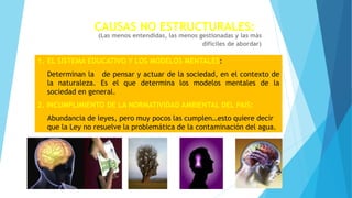 CAUSAS NO ESTRUCTURALES:
(Las menos entendidas, las menos gestionadas y las más
difíciles de abordar)
1. EL SISTEMA EDUCATIVO Y LOS MODELOS MENTALES:
Determinan la de pensar y actuar de la sociedad, en el contexto de
la naturaleza. Es el que determina los modelos mentales de la
sociedad en general.
2. INCUMPLIMIENTO DE LA NORMATIVIDAD AMBIENTAL DEL PAIS:
Abundancia de leyes, pero muy pocos las cumplen…esto quiere decir
que la Ley no resuelve la problemática de la contaminación del agua.
 
