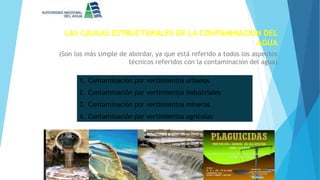 LAS CAUSAS ESTRUCTURALES DE LA CONTAMINACION DEL
AGUA
(Son los más simple de abordar, ya que está referido a todos los aspectos
técnicos referidos con la contaminación del agua)
1. Contaminación por vertimientos urbanos
2. Contaminación por vertimientos industriales
3. Contaminación por vertimientos mineros
4. Contaminación por vertimientos agrícolas
 