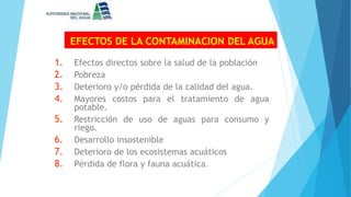 EFECTOS DE LA CONTAMINACION DEL AGUA
1. Efectos directos sobre la salud de la población
2. Pobreza
3. Deterioro y/o pérdida de la calidad del agua.
4. Mayores costos para el tratamiento de agua
potable.
5. Restricción de uso de aguas para consumo y
riego.
6. Desarrollo insostenible
7. Deterioro de los ecosistemas acuáticos
8. Pérdida de flora y fauna acuática.
 